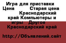 Игра для приставки › Цена ­ 500 › Старая цена ­ 500 - Краснодарский край Компьютеры и игры » Другое   . Краснодарский край